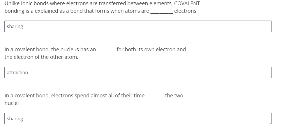 Unlike lonic bonds where electrons are transferred between elements, COVALENT
bonding is a explained as a bond that forms when atoms are
electrons
sharing
In a covalent bond, the nucleus has an
for both its own electron and
the electron of the other atom.
attraction
In a covalent bond, electrons spend almost all of their time
the two
nuclei
sharing
