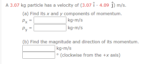 A 3.07 kg particle has a velocity of (3.07 î - 4.09 ĵ) m/s.
(a) Find its x and y components of momentum.
kg-m/s
Px
kg-m/s
Py
(b) Find the magnitude and direction of its momentum.
kg•m/s
° (clockwise from the +x axis)
