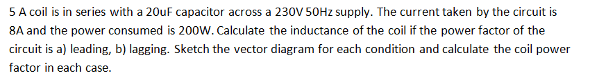 5 A coil is in series with a 20uF capacitor across a 230V 50HZ supply. The current taken by the circuit is
8A and the power consumed is 200W. Calculate the inductance of the coil if the power factor of the
circuit is a) leading, b) lagging. Sketch the vector diagram for each condition and calculate the coil power
factor in each case.

