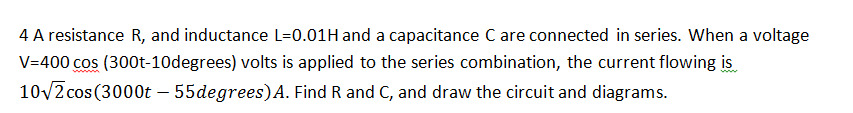 4 A resistance R, and inductance L=0.01H and a capacitance C are connected in series. When a voltage
V=400 cos (300t-10degrees) volts is applied to the series combination, the current flowing is
10v2 cos(3000t – 55degrees)A. Find R and C, and draw the circuit and diagrams.
