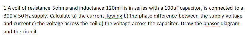 1 A coil of resistance 5ohms and inductance 120mH is in series with a 100uF capacitor, is connected to a
300 V 50 Hz supply. Calculate a) the current flowing b) the phase difference between the supply voltage
and current c) the voltage across the coil d) the voltage across the capacitor. Draw the phasor diagram
and the circuit.
