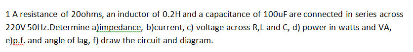 1 A resistance of 20ohms, an inductor of 0.2H and a capacitance of 100uF are connected in series across
220V 50HZ.Determine a)impedance, b)current, c) voltage across R,L and C, d) power in watts and VA,
e)p.f. and angle of lag, f) draw the circuit and diagram.
