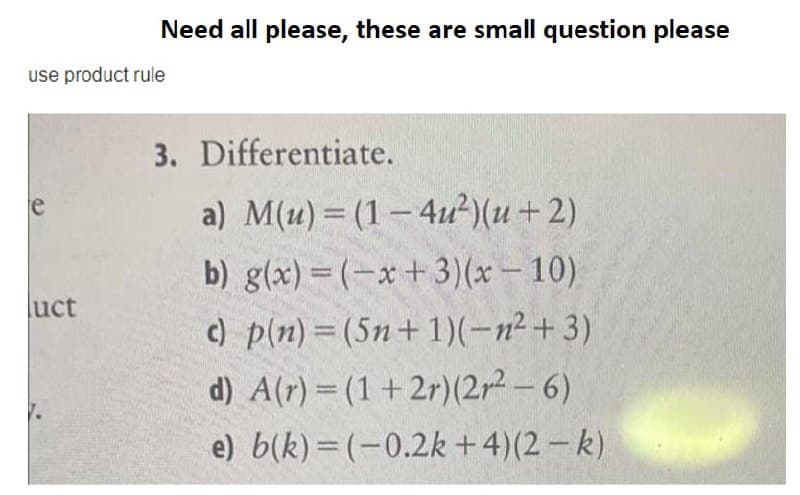 Need all please, these are small question please
use product rule
3. Differentiate.
a) M(u) = (1-4u²)(u+2)
le
b) g(x) = (-x+3)(x – 10)
c) p(n) = (5n+1)(-n² + 3)
d) A(r) = (1 + 2r)(2r2-6)
luct
%3D
e) b(k) = (-0.2k +4)(2 – k)

