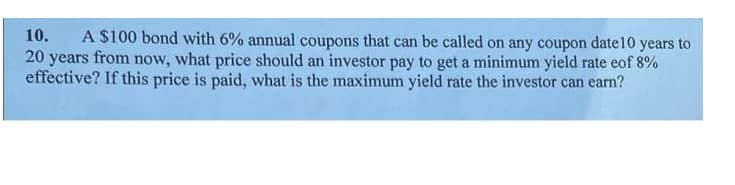 A $100 bond with 6% annual coupons that can be called on any coupon date10 years to
20 years from now, what price should an investor pay to get a minimum yield rate eof 8%
effective? If this price is paid, what is the maximum yield rate the investor can earn?
10.
