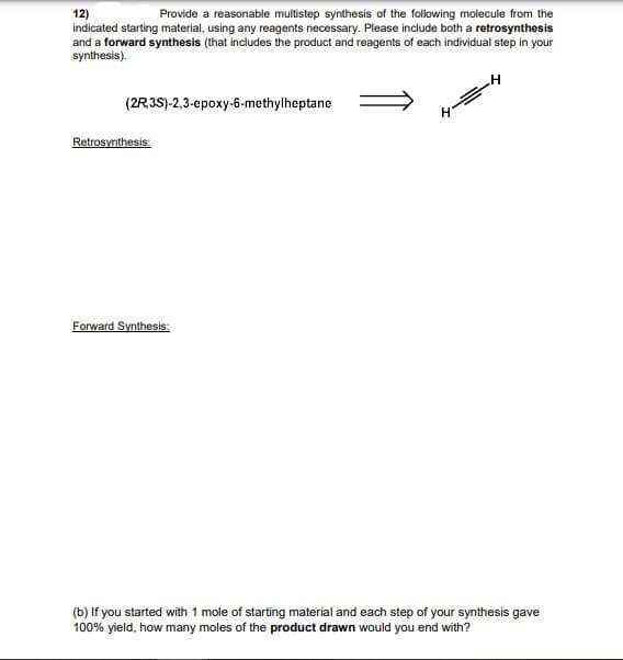 Provide a reasonable multistep synthesis of the following molecule from the
12)
indicated starting material, using any reagents necessary. Please include both a retrosynthesis
and a forward synthesis (that includes the product and reagents of each individual step in your
synthesis).
(2R3S)-2,3-epoxy-6-methylheptane
Retrosynthesis:
Forward Synthesis:
(b) If you started with 1 mole of starting material and each step of your synthesis gave
100% yield, how many moles of the product drawn would you end with?
