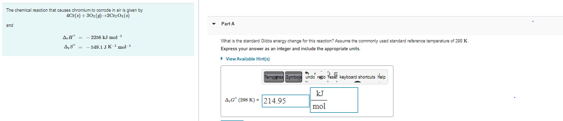 The chemical reaction that causes chromium to corrode in air is given by
4Cr(s) + 302(g)–+2Cr201(s)
and
Part A
AH° =
2256 kJ mol1
What is the standard Gibbs energy change for this reaction? Assume the commonly used standard reference temperature of 298 K
A,S° =
-549.1 JK- nol
Express your answer as an integer and include the appropriate units.
> View Available Hint(s)
Tempjetes Symbols undo rego Teset keyboard shortcuts Help
kJ
A,G° (298 K) = 214.95
mol
