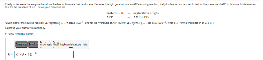 Firefly luciferase is the enzyme that allows fireflies to illuminate their abdomens. Because this light generation is an ATP-requiring reaction, firefly luciferase can be used to test for the presence of ATP. In this way. luciferase can
test for the presence of life. The coupled reactions are
luciferin + Og = oxyluciferin + light
= AMP + PP
АТР
Given that for the coupled reaction, A,G(278K) = -7.70kJ mol, and for the hydrolysis of ATP to AMP, A,G(278K) = -31.6 kJ mol-1, what is K for the first reaction at 278 K ?
Express your answer numerically.
> View Available Hint(s)
Temglates Symbols undo rado
keyboard shortouts Help
K = 8.79 • 10-8
