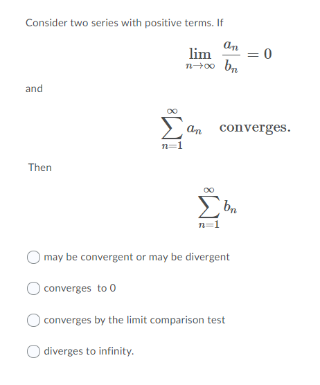 Consider two series with positive terms. If
an
lim
n→00 bn
%3D
and
Σ
an converges.
n=1
Then
bn
n=1
may be convergent or may be divergent
converges to 0
converges by the limit comparison test
diverges to infinity.
