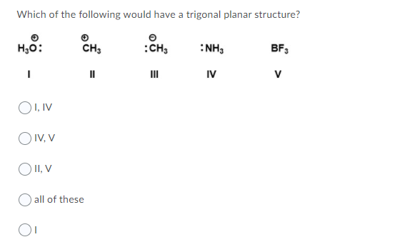 Which of the following would have a trigonal planar structure?
H,0:
CH;
:CH;
:NH3
BF3
II
IV
V
O1, IV
O IV, V
O II, V
all of these
