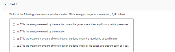 Part E
Which of the following statements about the standard Gibbs energy change for the reaction, 4,G° is best.
O 46° is the energy released by the reaction when the gases are at their equilibrium partial pressures.
O 46° is the energy released by the reaction.
O 4G° is the maximum amount of work that can be done when the reaction is at equilibrium.
O 46° is the maximum amount of work that can be done when all the gases are present each at 1 bar.
