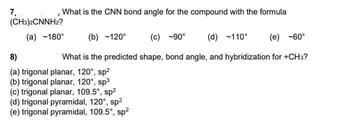 7,
(CH3)2CNNH2?
What is the CNN bond angle for the compound with the formula
(a) ~180°
(b) ~120°
(c) -90°
(d) -110°
(e) -60°
8)
What is the predicted shape, bond angle, and hybridization for +CH3?
(a) trigonal planar, 120°, sp2
(b) trigonal planar, 120°, sp3
(c) trigonal planar, 109.5°, sp2
(d) trigonal pyramidal, 120°, sp?
(e) trigonal pyramidal, 109.5°, sp?
