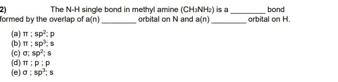 2)
formed by the overlap of a(n).
The N-H single bond in methyl amine (CH3NH2) is a
orbital on N and a(n),
bond
orbital on H.
(a) TT ; sp?; p
(b) TT ; sp³; s
(c) ơ; sp2; s
(d) TT ;p;p
(e) o ; sp³; s
