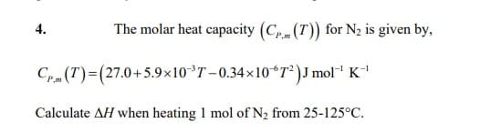 4.
The molar heat capacity (Cp.m (T)) for N2 is given by,
P,m
Crm (T)=(27.0+5.9×10°T-0.34×10ʻT²)J mol"' K
Calculate AH when heating 1 mol of N2 from 25-125°C.
