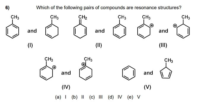 6)
Which of the following pairs of compounds are resonance structures?
CH3
CH3
CH2
CH3
CH3
CH3
and
and
and
(1)
(II)
(III)
CH3
CH3
CH3
and
and
(IV)
(V)
(a) I (b) I| (c) III (d) IV (e) V
