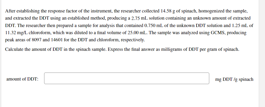After establishing the response factor of the instrument, the researcher collected 14.58 g of spinach, homogenized the sample,
and extracted the DDT using an established method, producing a 2.75 mL solution containing an unknown amount of extracted
DDT. The researcher then prepared a sample for analysis that contained 0.750 mL of the unknown DDT solution and 1.25 mL of
11.32 mg/L chloroform, which was diluted to a final volume of 25.00 mL. The sample was analyzed using GCMS, producing
peak areas of 8097 and 14601 for the DDT and chloroform, respectively.
Calculate the amount of DDT in the spinach sample. Express the final answer as milligrams of DDT per gram of spinach.
amount of DDT:
mg DDT /g spinach
