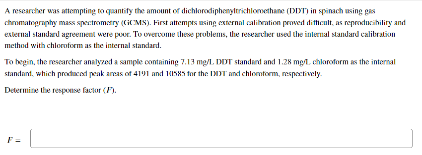 A researcher was attempting to quantify the amount of dichlorodiphenyltrichloroethane (DDT) in spinach using gas
chromatography mass spectrometry (GCMS). First attempts using external calibration proved difficult, as reproducibility and
external standard agreement were poor. To overcome these problems, the researcher used the internal standard calibration
method with chloroform as the internal standard.
To begin, the researcher analyzed a sample containing 7.13 mg/L DDT standard and 1.28 mg/L chloroform as the internal
standard, which produced peak areas of 4191 and 10585 for the DDT and chloroform, respectively.
Determine the response factor (F).
F =
