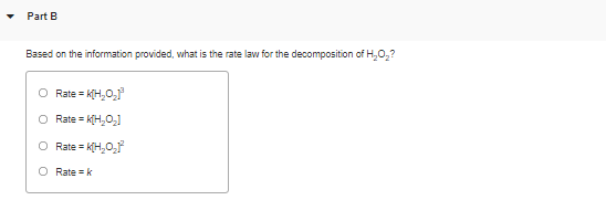 Part B
Based on the information provided, what is the rate law for the decomposition of H,0,?
Rate = K(H,0,
Rate = k(H,O,1
O Rate = k(H,O,r
O Rate = k
