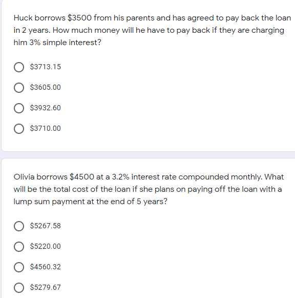 Huck borrows $3500 from his parents and has agreed to pay back the loan
in 2 years. How much money will he have to pay back if they are charging
him 3% simple interest?
$3713.15
$3605.00
$3932.60
$3710.00
Olivia borrows $4500 at a 3.2% interest rate compounded monthly. What
will be the total cost of the loan if she plans on paying off the loan with a
lump sum payment at the end of 5 years?
$5267.58
$5220.00
$4560.32
O $5279.67
