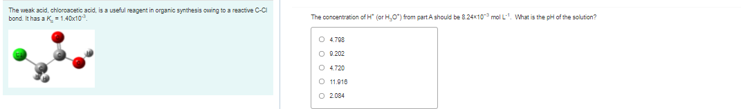 The weak acid, chloroacetic acid, is a useful reagent in organic synthesis owing to a reactive C-CI
bond. It has a K = 1.40x10
The concentration of H* (or H,O*) from part A should be 8.24x10-3 mol L-1. What is the pH of the solution?
O 4.798
O 9.202
O 4.720
O 11.916
O 2.084
