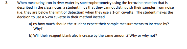 When measuring iron in river water by spectrophotometry using the ferrozine reaction that is
described in the class notes, a student finds that they cannot distinguish their samples from noise
(i.e. they are below the limit of detection) when they use a 1-cm cuvette. The student makes the
decision to use a 5-cm cuvette in their method instead.
a) By how much should the student expect their sample measurements to increase by?
Why?
b) Will their reagent blank also increase by the same amount? Why or why not?
3.
