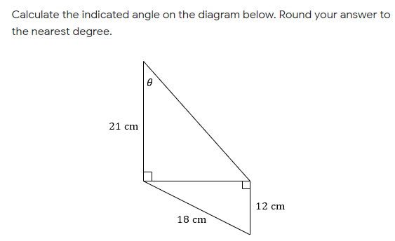 Calculate the indicated angle on the diagram below. Round your answer to
the nearest degree.
21 cm
12 cm
18 cm
