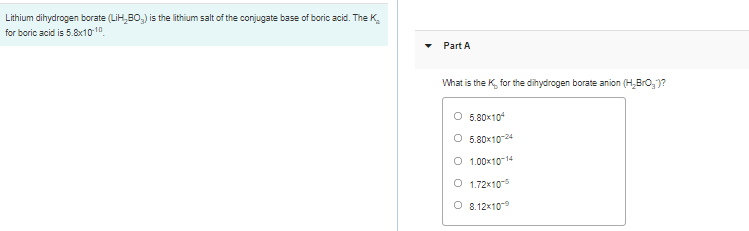 Lithium dihydrogen borate (LiH,B0,) is the lithium salt of the conjugate base of boric acid. The K,
for boric acid is 5.8x1010
Part A
What is the K, for the dihydrogen borate anion (H,Bro,)?
5.80x104
O 5.80x1024
O 1.00x10-14
O 1.72x10
O 8.12x109
