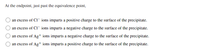 At the endpoint, just past the equivalence point,
an excess of CI" ions imparts a positive charge to the surface of the precipitate.
an excess of CI" ions imparts a negative charge to the surface of the precipitate.
an excess of Ag* ions imparts a negative charge to the surface of the precipitate.
an excess of Ag+ ions imparts a positive charge to the surface of the precipitate.
