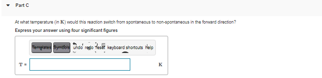 Part C
At what temperature (in K) would this reaction switch from spontaneous to non-spontaneous in the forward direction?
Express your answer using four significant figures
Templates Symibols undo regdo teset keyboard shortcuts Heip
T =
K
