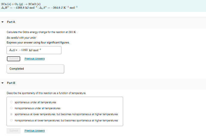 2Са (в) + Ог (9)2СаО (8)
A,H° = -1269.8 kJ mol
A,S° =-364.6 J K
-1
mol
Part A
Calculate the Gibbs energy change for the reaction at 293 K
Be careful with your units!
Express your answer using four significant figures.
A;G= -1163 kJ mol
Prevloue Anewera
Completed
Part B
Describe the spontaneity of this reaction as a function of temperature.
spontaneous under all temperatures
O nonspontaneous under all temperatures
spontaneous at lower temperatures; but becomes nonspontaneous at higher temperatures
O nonspontaneous at lower temperatures; but becomes spontaneous at higher temperatures
Submit
Prevloue Anewers
