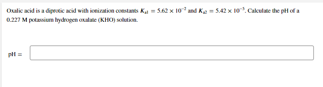Oxalic acid is a diprotic acid with ionization constants Ka1 = 5.62 x 10-2 and K2 = 5.42 × 10. Calculate the pH of a
0.227 M potassium hydrogen oxalate (KHO) solution.
pH =
