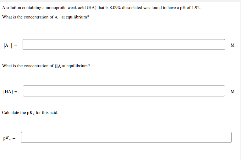 A solution containing a monoprotic weak acid (HA) that is 8.09% dissociated was found to have a pH of 1.92.
What is the concentration of A- at equilibrium?
[A] =
M
What is the concentration of HA at equilibrium?
[HA] =
M
Calculate the pKa for this acid.
pK,
