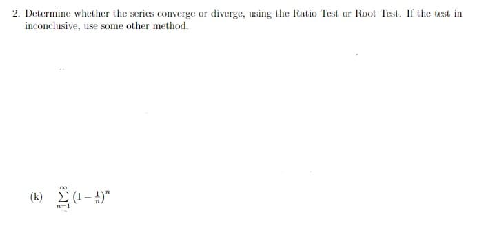 2. Determine whether the series converge or diverge, using the Ratio Test or Root Test. If the test in
inconclusive, use some other method.
(k)
E (1 – 4)"
n=1
