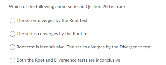 Which of the following about series in Qestion 2(k) is true?
The series diverges by the Root test
The series converges by the Root test
Root test is inconclusive. The series diverges by the Divergence test.
OBoth the Root and Divergence tests are inconclusive
