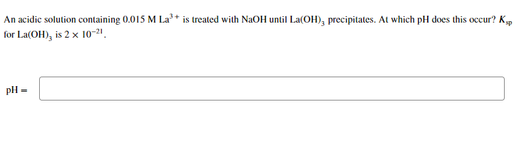 An acidic solution containing 0.015 M La³ + is treated with NaOH until La(OH), precipitates. At which pH does this occur? Kp
for La(OH), is 2 x 10-21.
pH =
