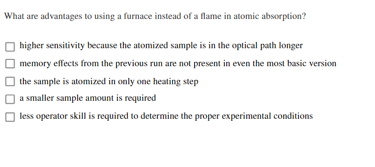 What are advantages to using a furnace instead of a flame in atomic absorption?
O higher sensitivity because the atomized sample is in the optical path longer
memory effects from the previous run are not present in even the most basic version
O the sample is atomized in only one heating step
a smaller sample amount is required
less operator skill is required to determine the proper experimental conditions

