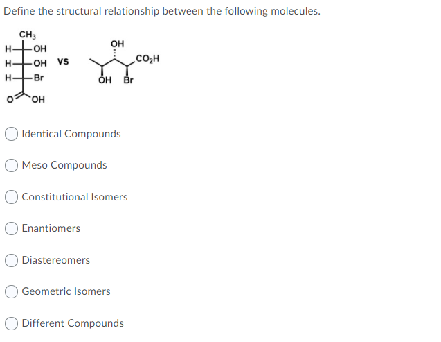 Define the structural relationship between the following molecules.
CH3
он
H
он
.Co,H
H-
OH VS
Br
OH Br
HO.
Identical Compounds
Meso Compounds
O Constitutional Isomers
Enantiomers
Diastereomers
O Geometric Isomers
O Different Compounds
