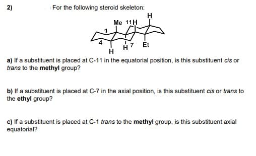 2)
For the following steroid skeleton:
Me 11H
H7 Ét
a) If a substituent is placed at C-11 in the equatorial position, is this substituent cis or
trans to the methyl group?
b) If a substituent is placed at C-7 in the axial position, is this substituent cis or trans to
the ethyl group?
c) If a substituent is placed at C-1 trans to the methyl group, is this substituent axial
equatorial?
