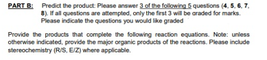 PART B: Predict the product: Please answer 3 of the following 5 questions (4, 5, 6, 7,
8). If all questions are attempted, only the first 3 will be araded for marks.
Please indicate the questions you would like graded
Provide the products that complete the following reaction equations. Note: unless
otherwise indicated, provide the major organic products of the reactions. Please include
stereochemistry (R/S, EIZ) where applicable.
