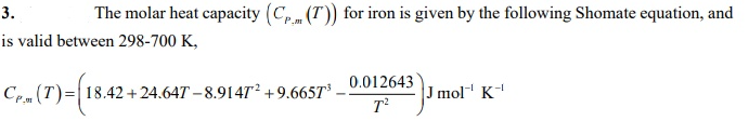 3.
The molar heat capacity (C,(T)) for iron is given by the following Shomate equation, and
is valid between 298-700 K,
0.012643
Cem (T)=|18.42 + 24.647 – 8.914T² +9.6657T³
J mol K
-I
T
