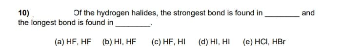 Of the hydrogen halides, the strongest bond is found in
10)
the longest bond is found in
and
(a) HF, HF
(b) HI, HF
(c) HF, HI
(d) HI, HI
(e) HCI, HBr
