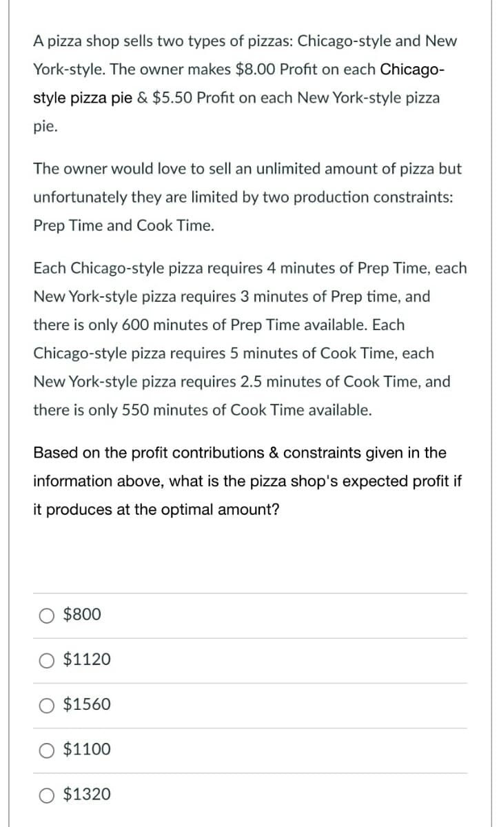 A pizza shop sells two types of pizzas: Chicago-style and New
York-style. The owner makes $8.00 Profit on each Chicago-
style pizza pie & $5.50 Profit on each New York-style pizza
pie.
The owner would love to sell an unlimited amount of pizza but
unfortunately they are limited by two production constraints:
Prep Time and Cook Time.
Each Chicago-style pizza requires 4 minutes of Prep Time, each
New York-style pizza requires 3 minutes of Prep time, and
there is only 600 minutes of Prep Time available. Each
Chicago-style pizza requires 5 minutes of Cook Time, each
New York-style pizza requires 2.5 minutes of Cook Time, and
there is only 550 minutes of Cook Time available.
Based on the profit contributions & constraints given in the
information above, what is the pizza shop's expected profit if
it produces at the optimal amount?
$800
$1120
$1560
$1100
O $1320
