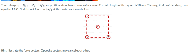 Three charges, .-Q1, -Q2, +Qs, are positioned on three corners of a square. The side length of the square is 10 mm. The magnitudes of the charges are
equal to 1.0 C. Find the net force on +Q4 at the center as shown below.
Hint: Illustrate the force vectors. Opposite vectors may cancel each other.
