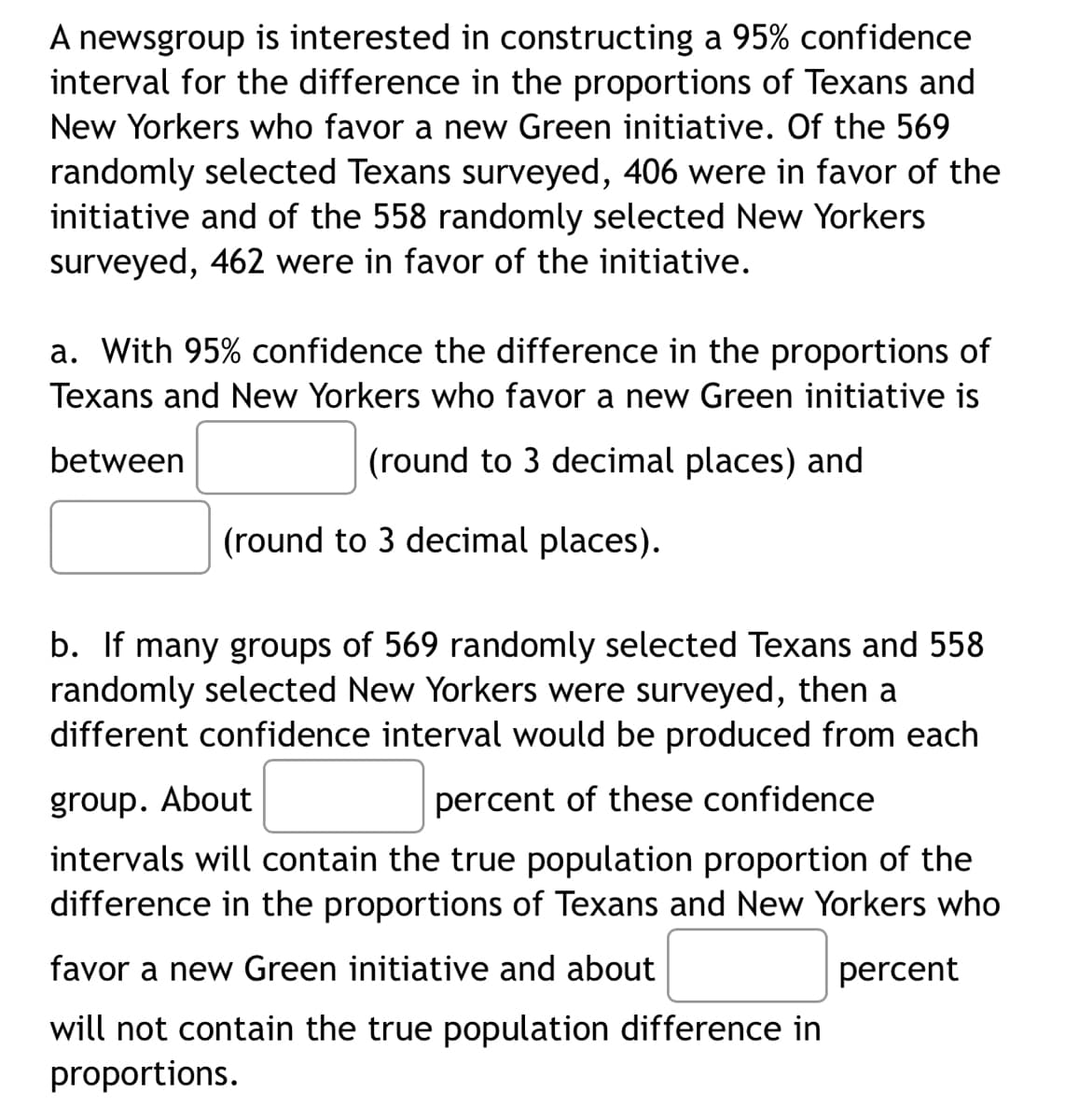 A newsgroup is interested in constructing a 95% confidence
interval for the difference in the proportions of Texans and
New Yorkers who favor a new Green initiative. Of the 569
randomly selected Texans surveyed, 406 were in favor of the
initiative and of the 558 randomly selected New Yorkers
surveyed, 462 were in favor of the initiative.
a. With 95% confidence the difference in the proportions of
Texans and New Yorkers who favor a new Green initiative is
between
(round to 3 decimal places) and
(round to 3 decimal places).
b. If many groups of 569 randomly selected Texans and 558
randomly selected New Yorkers were surveyed, then a
different confidence interval would be produced from each
group. About
percent of these confidence
intervals will contain the true population proportion of the
difference in the proportions of Texans and New Yorkers who
favor a new Green initiative and about
percent
will not contain the true population difference in
proportions.