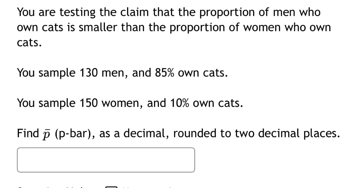 You are testing the claim that the proportion of men who
own cats is smaller than the proportion of women who own
cats.
You sample 130 men, and 85% own cats.
You sample 150 women, and 10% own cats.
Find p (p-bar), as a decimal, rounded to two decimal places.
