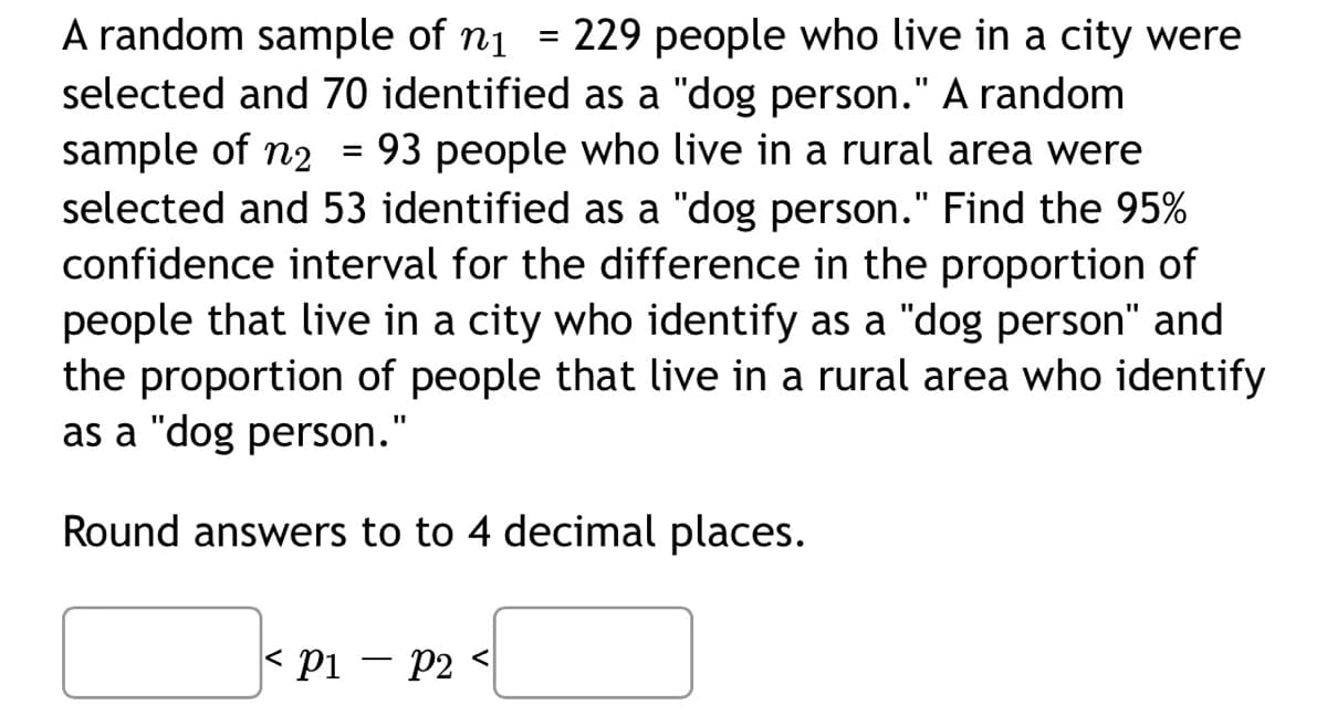 A random sample of n₁ = 229 people who live in a city were
selected and 70 identified as a "dog person." A random
sample of n₂ = 93 people who live in a rural area were
selected and 53 identified as a "dog person." Find the 95%
confidence interval for the difference in the proportion of
people that live in a city who identify as a "dog person" and
the proportion of people that live in a rural area who identify
as a "dog person."
Round answers to to 4 decimal places.
< P1 - P2
