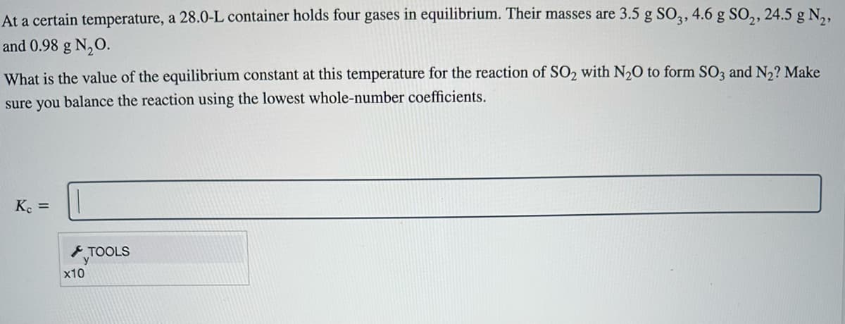 At a certain temperature, a 28.0-L container holds four gases in equilibrium. Their masses are 3.5 g SO3, 4.6 g SO₂, 24.5 g N₂,
and 0.98 g N₂O.
What is the value of the equilibrium constant at this temperature for the reaction of SO₂ with N₂O to form SO3 and N₂? Make
sure you balance the reaction using the lowest whole-number coefficients.
Kc =
x10
TOOLS