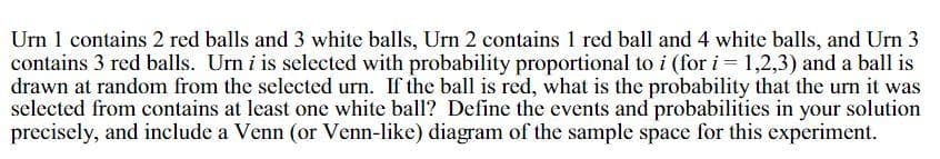 Urn 1 contains 2 red balls and 3 white balls, Urn 2 contains 1 red ball and 4 white balls, and Urn 3
contains 3 red balls. Urn i is selected with probability proportional to i (for i = 1,2,3) and a ball is
drawn at random from the selected urn. If the ball is red, what is the probability that the urn it was
selected from contains at least one white ball? Define the events and probabilities in your solution
precisely, and include a Venn (or Venn-like) diagram of the sample space for this experiment.
