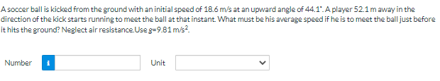 A soccer ball is kicked from the ground with an initial speed of 18.6 m/s at an upward angle of 44.1". A player 52.1maway in the
direction of the kick starts running to meet the ball at that instant. What must be his average speed if he is to meet the ball just before
it hits the ground? Neglect air resistance. Use g=9.81 m/s?.
Number
Unit
