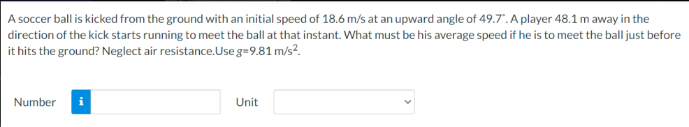 A soccer ball is kicked from the ground with an initial speed of 18.6 m/s at an upward angle of 49.7°. A player 48.1 m away in the
direction of the kick starts running to meet the ball at that instant. What must be his average speed if he is to meet the ball just before
it hits the ground? Neglect air resistance.Use g=9.81 m/s?.
Number
i
Unit
