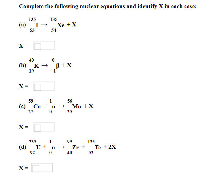Complete the following nuclear equations and identify X in each case:
135
135
(a)
Xe +X
54
53
X =
40
ß +X
-1'
(b)
K
19
X =
59
1
56
(c)
Со + n
Mn +X
25
27 0
X=
235
1
99
135
(d)
U + n →
Zr +
Te + 2X
92 0
40
52
X =
